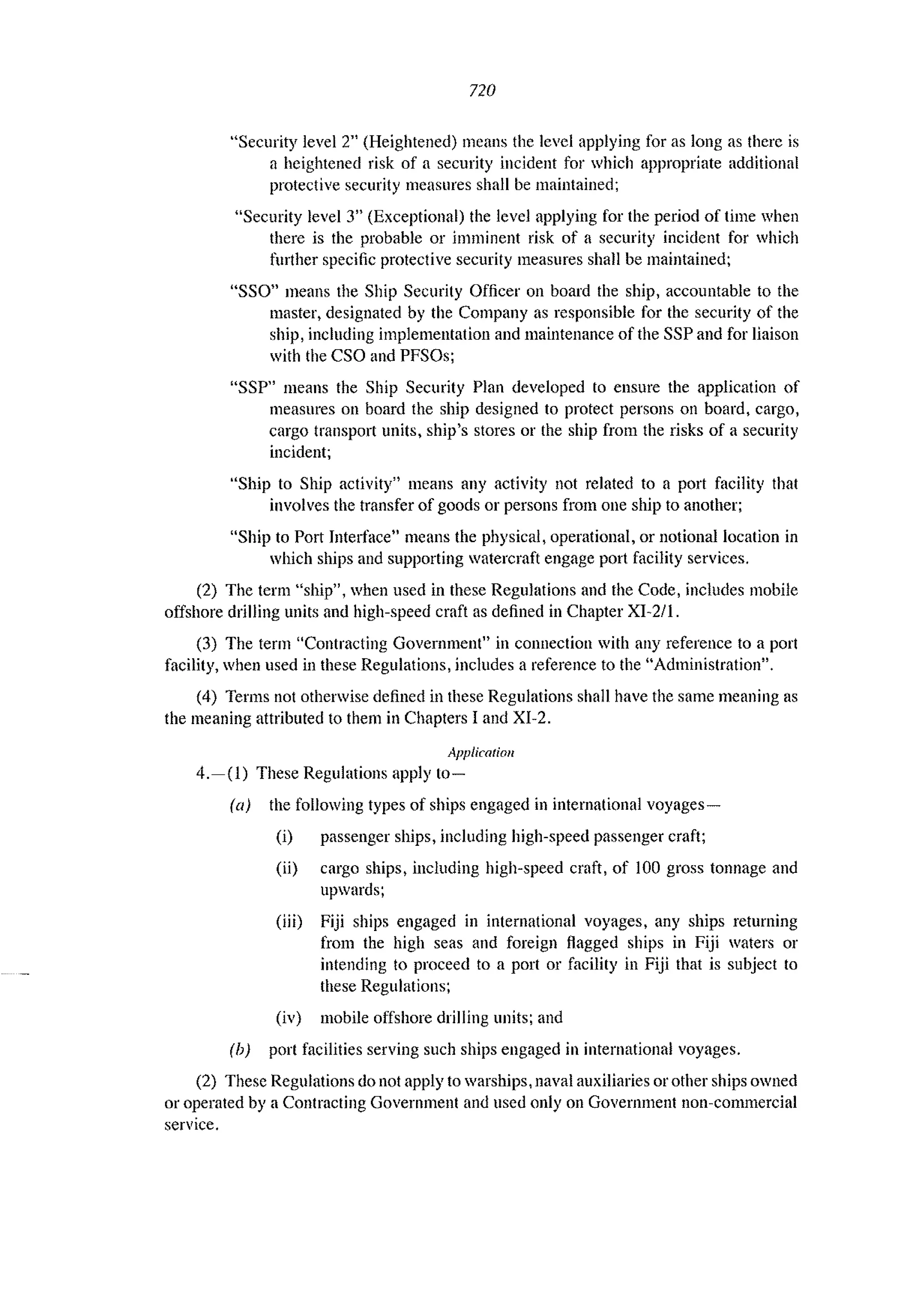 720
"Security level 2" (Heightened) means the level applying for as long as there is
a heightened risk of a security incident for which appropriate additional
protective security measures shall be maintained;
"Security level 3" (Exceptional) the level applying for the period of time when
there is the probable or imminent risk of a security incident for which
further specific protective security measures shall be maintained;
"SSO" means the Ship Security Officer on board the ship, accountable to the
masterl designated by the Company as responsible for the security of the
ship, including implementation and maintenance of the SSP and for liaison
with the CSO and PFSOs;
"SSP" means the Ship Security Plan developed to ensure the application of
measures on board the ship designed to protect persons on board, cargo,
cargo transport units, ship's stores or the ship from the risks of a security
incident;
"Ship to Ship activity>! means any activity not related to a port facility that
involves the transfer of goods or persons from one ship to another;
"Ship to Port Interface" means the physical, operational, or notional location in
which ships and supporting watercraft engage port facility services.
(2) The term "ship", when used in these Regulations and the Code, includes mobile
offshore drilling units and high-speed craft as defined in Chapter XI-21l.
(3) The term "Contracting Government" in connection with any reference to a port
facility, when used in these Regulations, includes a reference to the "Administration".
(4) Terms not otherwise defined in these Regulations shall have the same meaning as
the meaning attributed to them in Chapters I and XI-2.
Application
4.-(1) These Regulations apply 10-
(a) the following types of ships engaged in international voyages-
(i) passenger ships, including high-speed passenger craft;
(ii) cargo ships, including high-speed craft, of 100 gross tonnage and
upwards;
(iii) Fiji ships engaged in international voyages, any ships returning
from the high seas and foreign flagged ships in Fiji waters or
intending to proceed to a port or facility in Fiji that is subject to
these Regulations;
(iv) mobile offshore drilling units; and
(b) port facilities serving such ships engaged in international voyages.
(2) These Regulations do not apply to warships, naval auxiliaries or other ships owned
or operated by a Contracting Government and used only on Government non-commercial
service.
 