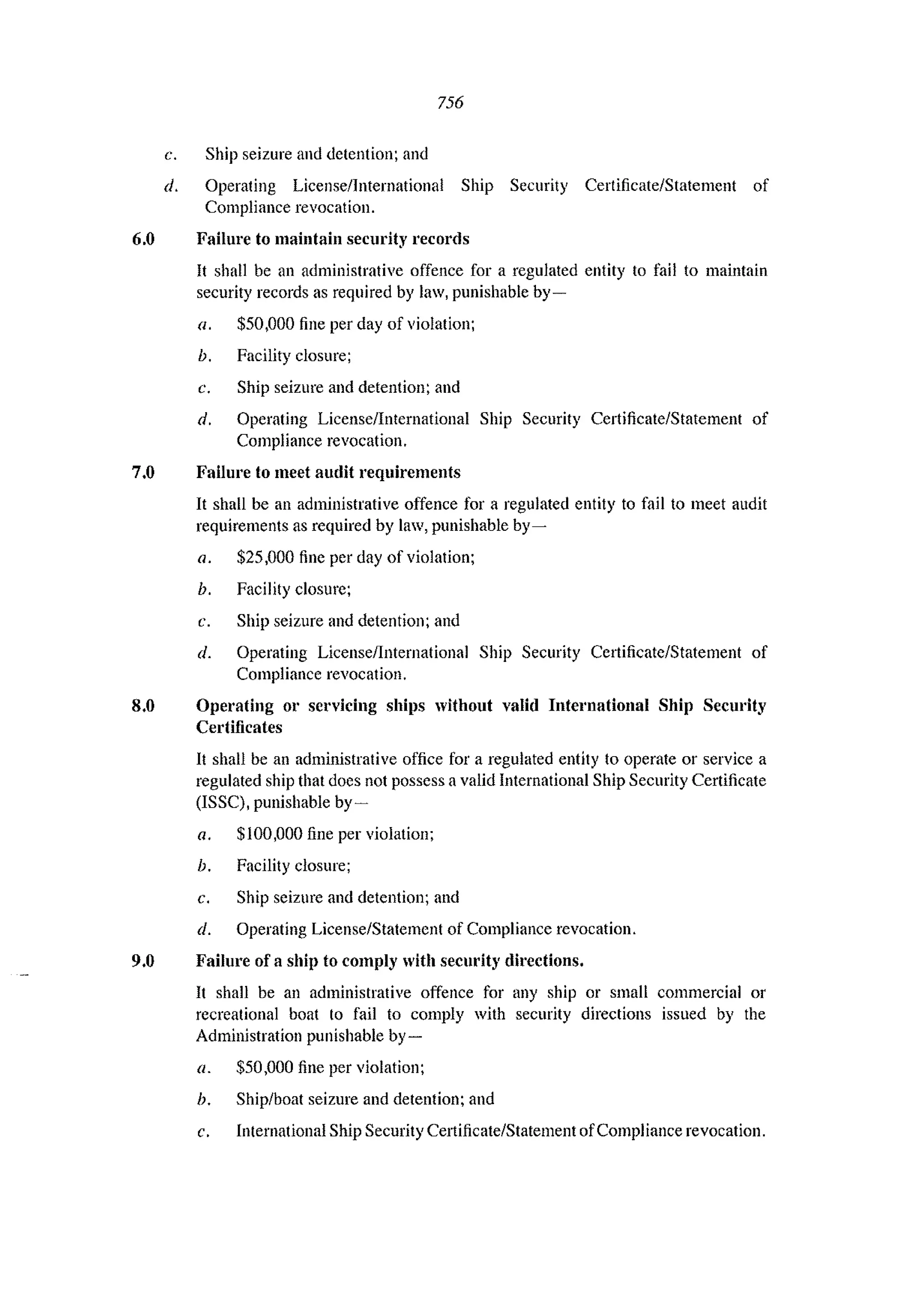756
c. Ship seizure and detention; and
d. Operating Licensellnternational Ship Security Certificate/Statement of
Compliance revocation.
6.0 Failure to maintain security records
It shall be an administrative offence for a regulated entity to fail to maintain
security records as required by law, punishable by-
a. $50,000 fine per day of violation;
h. Facility closure;
c. Ship seizure and detention; and
d. Operating License/International Ship Security Certificate/Statement of
Compliance revocation,
7.0 Failure to meet audit requirements
It shall be an administrative offence for a regulated entity to fail to meet audit
requirements as required by law, punishable by-
a. $25,000 fine per day of violation;
h. Facility closure;
c. Ship seizure and detention; and
d. Operating LicenselInternational Ship Security Certificate/Statement of
Compliance revocation.
8.0 Operating 01' servicing ships without valid International Ship Security
Certificates
It shall be an administrative office for a regulated entity to operate or service a
regulated ship that does not possess a valid International Ship Security Certificate
(ISSC), punishable by-
a. $100,000 fine per violation;
b. Facility closure;
c. Ship seizure and detention; and
d. Operating License/Statement of Compliance revocation.
9.0 Failure of a ship to comply with security directions.
It shall be an administrative offence for any ship or small commercial 01'
recreational boat to fail to comply with security directions issued by the
Administration punishable by-
a. $50,000 fine per violation;
b. Ship/boat seizure and detention; and
c. International Ship Security Certificate/Statement ofCompliance revocation.
 