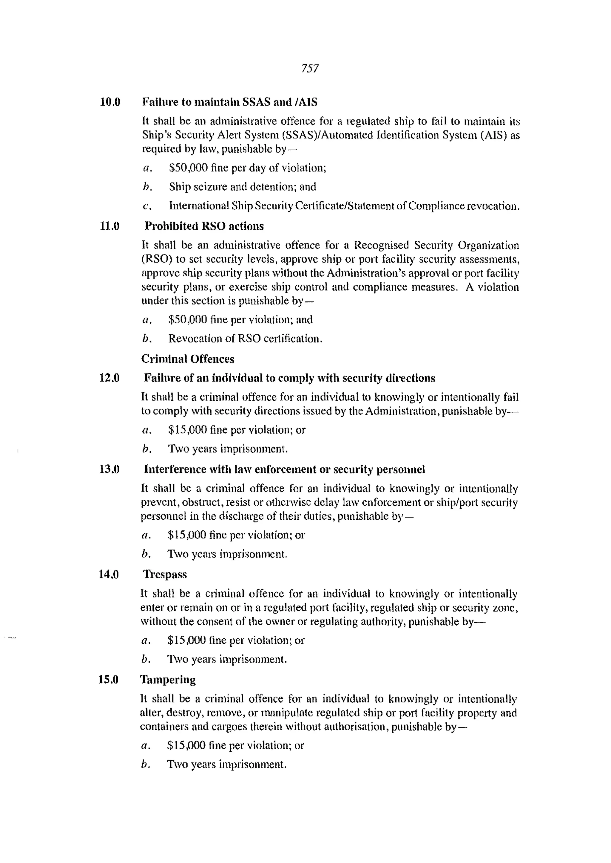 757
10.0 Failure to maintain SSAS and IAIS
It shall be an administrative offence for a regulated ship to fail to maintain its
Ship's Security Alert System (SSAS)/Automated Identification System (AIS) as
required by law. punishable by-
a. $50.000 fine per day of violation;
b. Ship seizure and detention; and
c. International Ship Security Certificate/Statement ofCompliance revocation.
11.0 Prohibited RSO actions
It shall be an administrative offence for a Recognised Security Organization
(RSO) to set security levels, approve ship or port facility security assessments,
approve ship security plans without the Administration's approval or port facility
security plans, or exercise ship control and compliance measures. A violation
under this section is punishable by-
a. $50.000 fine per violation; and
h. Revocation ofRSO certification.
Criminal Offences
12.0 Failure of an individual to comply with security directions
It shall be a criminal offence for an individual to knowingly or intentionally fail
to comply with security directions issued by the Administration, punishable by~
a. $15.000 fine per violation; or
b. Two years imprisonment.
13.0 Interference with law enforcement 01' security personnel
It shall be a criminal offence for an individual to knowingly or intentionally
prevent, obstlUct, resist or otherwise delay law enforcement or ship/port security
personnel in the discharge of their duties. punishable by-
a. $15,000 fine per violation; or
b. Two years imprisonment.
14.0 Trespass
It shall be a criminal offence for an individual to knowingly or intentionally
enter or remain on or in a regulated p0l1 facility, regulated ship or security zone,
without the consent of the owner or regulating authority, punishable by-
a. $15.000 fille per violation; or
b. 1yo years imprisonment.
15.0 Tampering
1t shall be a criminal offence for an individual to knowingly or intentionally
alter, destroy, remove, or manipulate regulated ship or port facility property and
containers and cargoes therein without authorisation, punishable by-
a. $15,000 fine per violation; or
b. Two years imprisonment.
 