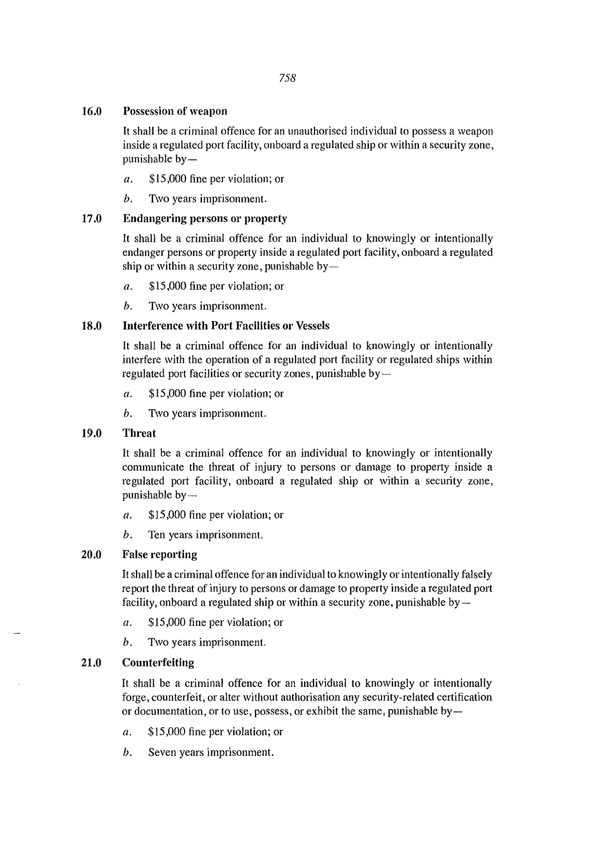 758
16.0 Possession of weapon
It shall be a criminal offence for an unauthorised individual to possess a weapon
inside a regulated port facility, onboard a regulated ship or within a security zone,
punishable by-
a. $15,000 fine per violation; or
b. Two years imprisonment.
17.0 Endangering persons or property
It shall be a criminal offence for an individual to knowingly or intentionally
endanger persons Of property inside a regulated port facility, onboard a regulated
ship or within a security zone, punishable by-
a. $15.000 fine per violation; or
b. Two years imprisonment.
18.0 Interference with Port Facilities 01' Vessels
It shall be a criminal offence for an individual to knowingly or intentionally
interfere with the operation of a regulated port facility or regulated ships within
regulated port facilities or security zones, punishable by-
a. S15,000 fine per violation; or
b. Two years imprisonment.
19.0 Threat
It shall be a criminal offence for an individual to knowingly or intentionally
communicate the threat of injury to persons or damage to property inside a
regulated port facility, onboard a regulated ship or within a security zone,
punishable by-
a. $15,000 fine per violation; or
b. Ten years imprisonment.
20.0 False reporting
It shall be a criminal offence for an individual to knowingly or intentionally falsely
report the threat of injury to persons or damage to property inside a regulated port
facility, onboard a regulated ship or within a security zone, punishable by-
a. $15.000 fine per violation; or
b. Two years imprisonment.
21,0 Counterfeiting
It shall be a criminal offence for an individual to knowingly or intentionally
forge, counterfeit, or alter without authorisation any security-related certification
or documentation, or to use, possess, or exhibit the same, punishable by-
a. S15,000 fine per violation; or
b. Seven years imprisonment.
 