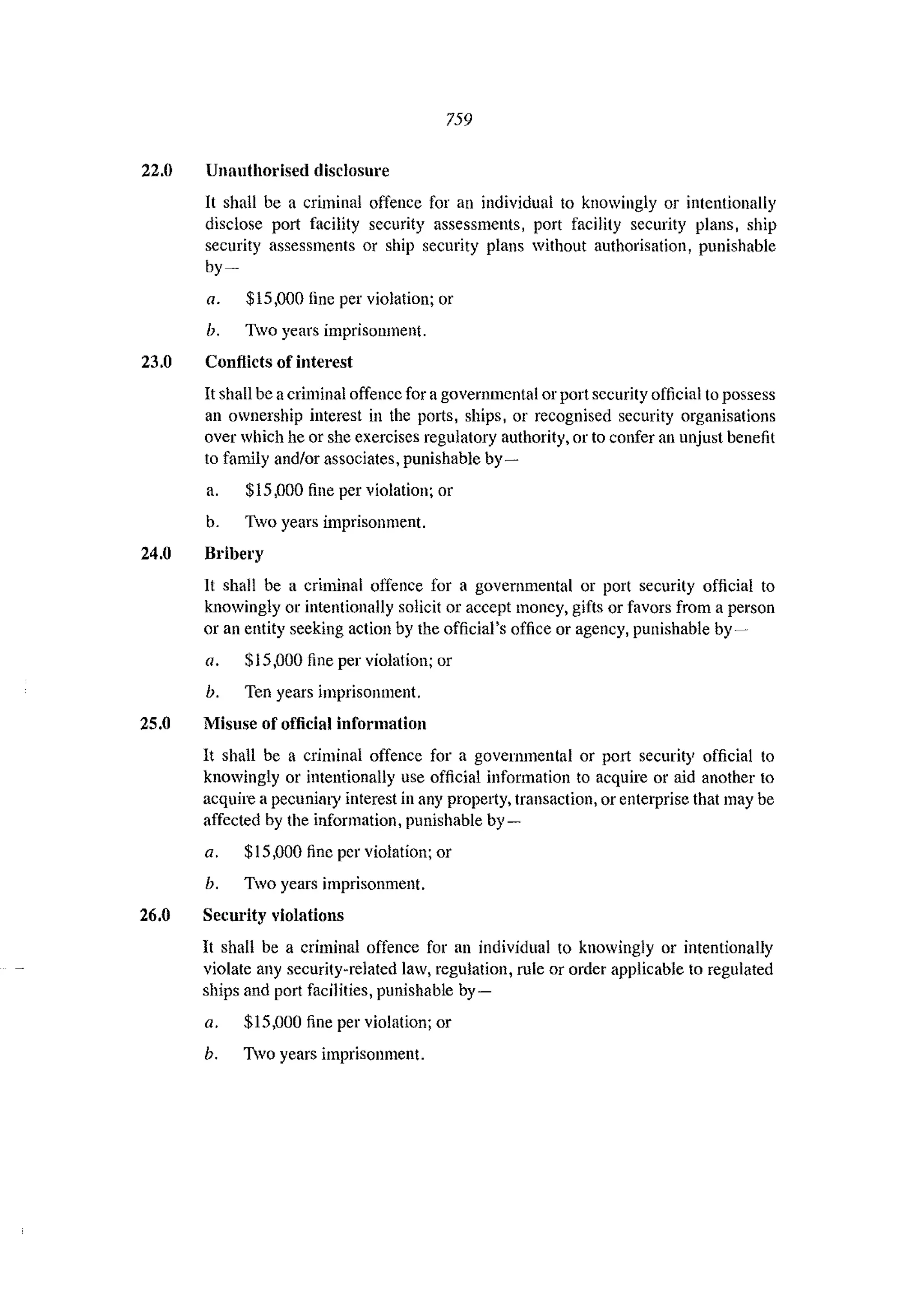 759
22.0 Unauthorised disclosure
It shall be a criminal offence for an individual to knowingly or intentionally
disclose port facility security assessments, port facility security plans, ship
security assessments or ship security plans without authorisation, punishable
by-
a. $15,000 fine per violation; or
b. Two years imprisonment.
23.0 Conflicts of interest
It shall be acriminal offence for agovernmental or port security official to possess
an ownership interest in the ports, ships, or recognised security organisations
over which he or she exercises regulatory authority, or to confer an unjust benefit
to family and/or associates, punishable by-
a. $15,000 fine per violation; or
b. Two years imprisonment.
24.0 Bribery
1t shall be a criminal offence for a governmental or port security official to
knowingly or intentionally solicit or accept money, gifts or favors from a person
or an entity seeking action by the official's office or agency, punishable by-
a. $15,000 fine per violation; or
h. Ten years imprisonment.
25.0 Misuse of official information
It shall be a criminal offence for a governmental or P0l1 security official to
knowingly or intentionally use official information to acquire or aid another to
acquire a pecunilll)' interest in any property, transaction, or enterprise that may be
affected by the information, punishable by-
a. $15,000 fine per violation; or
h. Two years imprisonment.
26.0 Security violations
It shall be a criminal offence for an individual to knowingly or intentionally
violate any security-related law, regulation, rule or order applicable to regulated
ships and port facilities, punishable by-
a. $15,000 fine per violation; or
h. 1vo years imprisonment.
 