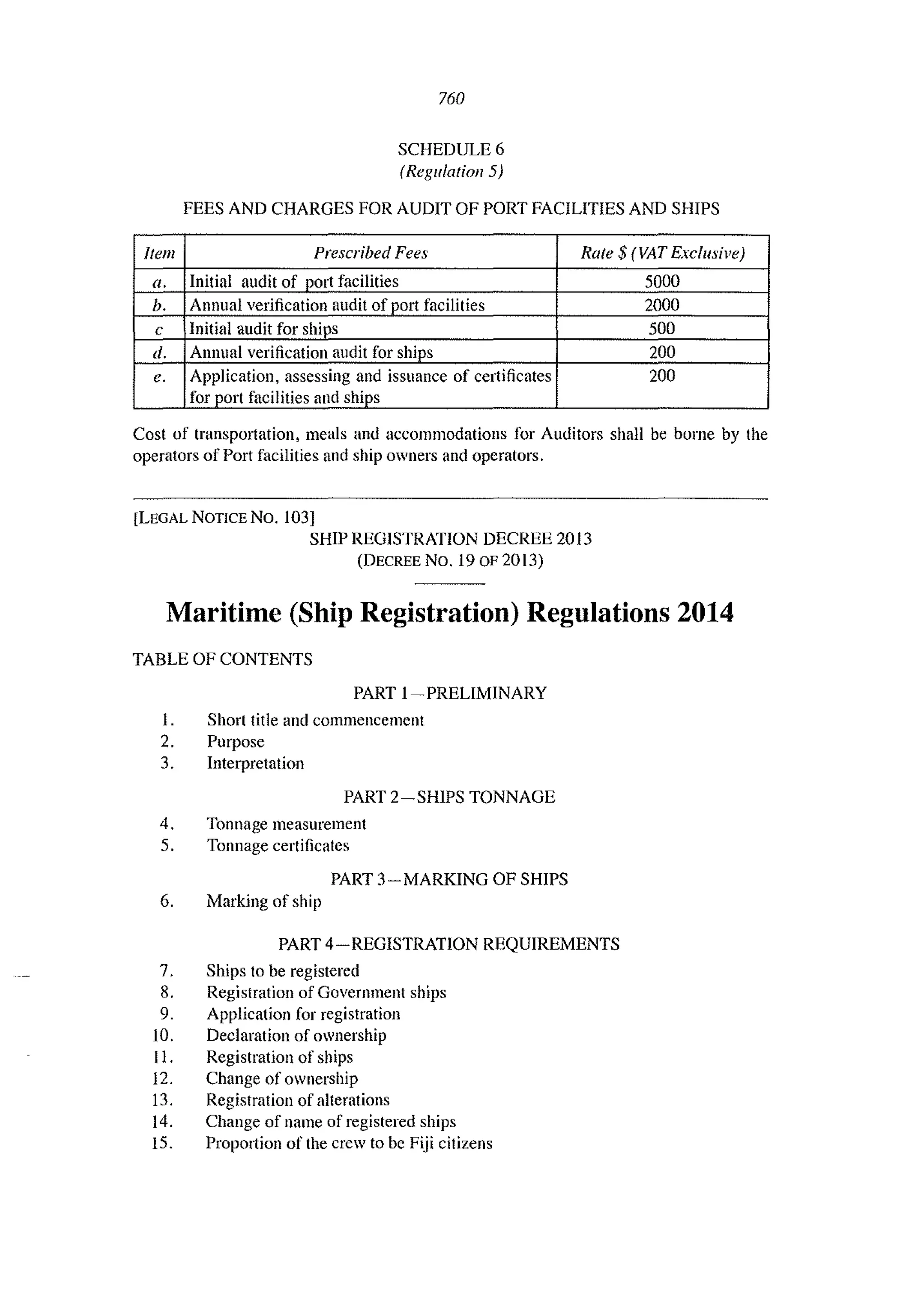 760
SCHEDULE 6
(Regulation 5)
FEES AND CHARGES FOR AUDIT OF PORT FACILITIES AND SHIPS
Item Prescribed Fees Rate $ (VAT Exclusive)
a. Initial audit of port facilities 5000
h. Annual verification audit of port facilities 2000
c Initial audit for ships 500
d. Annual verification audit for ships 200
e. Application, assessing and issuance of certificates 200
for port facilities and ships
Cost of transportation, meals and accommodations for Auditors shall be borne by the
operators afPort facilities and ship owners and operators.
[LEGAL NOTICE No. !O3]
SHIP REGISTRATION DECREE 2013
(DECREE No. 19 oF2013)
Maritime (Ship Registration) Regulations 2014
TABLE OF CONTENTS
PART I-PRELIMINARY
1. Short title and commencement
2. Purpose
3. Interpretation
PART 2-SHIPS TONNAGE
4. Tonnage measurement
5. Tonnage certificates
PART 3-MARKING OF SHIPS
6. Marking of ship
PART 4-REGISTRATION REQUIREMENTS
7. Ships to be registered
8. Registration of Government ships
9. Application for registration
10. Declaration of ownership
II. Registration of ships
12. Change of ownership
13. Registration of alterations
14. Change of name of registered ships
15. Proportion of the crew to be Fiji citizens
 