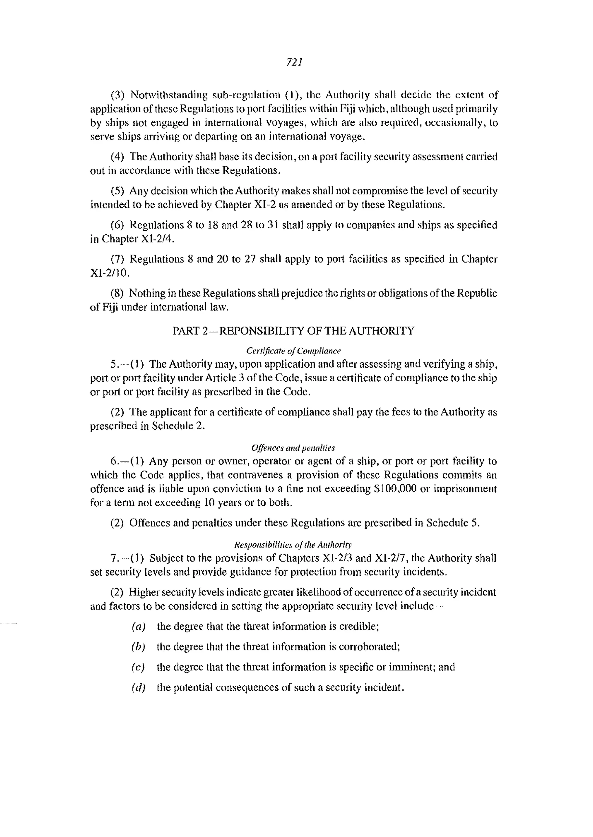 721
(3) Notwithstanding sub-regulation (I), the Authority shall decide the extent of
application of these Regulations to port facilities within Fiji which, although used primarily
by ships not engaged in international voyages, which arc also required, occasionally, to
serve ships arriving or departing on an international voyage.
(4) The Authority shall base its decision, on a port facility security assessment carried
out in accordance with these Regulations.
(5) Any decision which the Authority makes shall not compromise the level ofsecurity
intended to be achieved by Chapter XI-2 as amended or by these Regulations.
(6) Regulations 8 to 18 and 28 to 31 shall apply to companies and ships as specified
in Chapter XI-214.
(7) Regulations 8 and 20 to 27 shall apply to port facilities as specified in Chapter
XI-2/l0.
(8) Nothing in these Regulations shall prejudice the rights or obligations ofthe Republic
of Fiji under international law.
PART 2-REPONSIBILITY OF THE AUTHORITY
Certificate ojCompliance
5.-( I) The Authority may, upon application and after assessing and verifying a ship,
port or port facility under Article 3 of the Code, issue a cCl1ificate of compliance to the ship
or port or port facility as prescribed in the Code.
(2) The applicant for a certificate of compliance shall pay the fees to the Authority as
prescribed in Schedule 2.
Offences olld pellolties
6.-(1) Any person or owner, operator or agent of a ship, or POlt or port facility to
which the Code applies, that contravenes a provision of these Regulations commits an
offence and is liable upon conviction to a fine not exceeding $100,000 or imprisonment
for a term not exceeding 10 years or to both.
(2) Offences and penalties under these Regulations are prescribed in Schedule 5.
Responsibilities o/Ihe Authority
7.-(1) Subject to the provisions of Chapters XI-213 and XI-217, the Authority shall
set security levels and provide guidance for protection from security incidents.
(2) Higher security levels indicate greater likelihood ofoccurrence ofasecurity incident
and factors to be considered in setting the appropriate security level include~
(aJ the degree that the threat information is credible;
(bJ the degree that the threat information is corroborated;
(c) the degree that the threat information is specific or imminent; and
(d) the potential consequences of such a security incident.
 