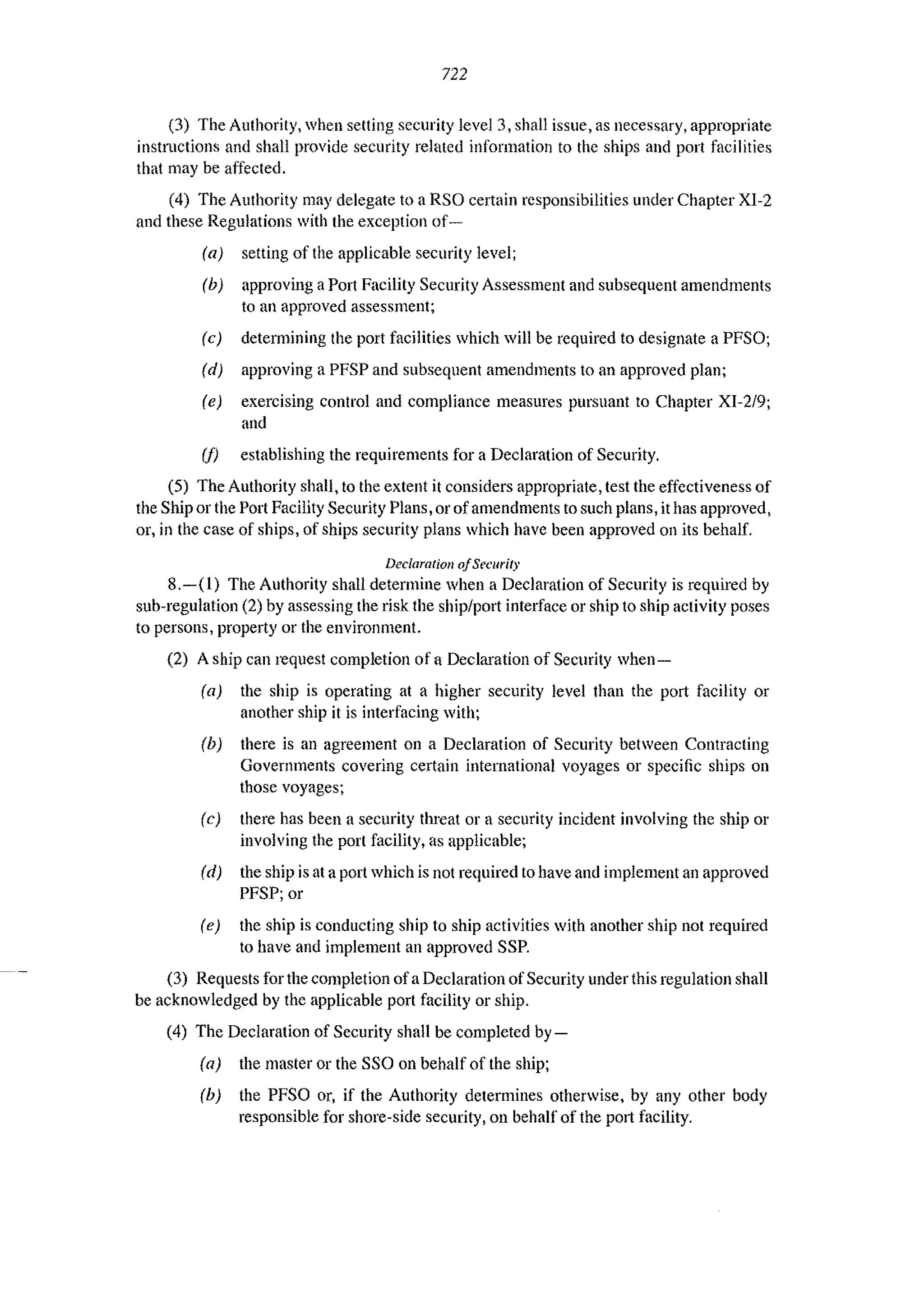 722
(3) The Authority, when setting security level 3, shall issue, as necessary, appropriate
instructions and shall provide security related information to the ships and port facilities
that may be affected.
(4) The Authority may delegate to a RSO certain responsibilities under Chapter XI-2
and these Regulations with the exception of-
la) setting of the applicable security level;
(b) approving aPort Facility Security Assessment and subsequent amendments
to an approved assessment;
Ie) determining the port facilities which will be required to designate a PFSO;
Id) approving a PFSP and subsequent amendments to an approved plan;
(e) exercising control and compliance measures pursuant to Chapter XI-2/9;
and
(I) establishing the requirements for a Declaration of Security.
(5) The Authority shall, to the extent it considers appropriate, test the effectiveness of
the Ship or the Port Facility Security Plans, or of amendments to such plans, it has approved,
or, in the case of ships, of ships security plans which have been approved on its behalf.
Declaration o/Security
8.-(1) The Authority shall determine when a Declaration of Security is required by
sub-regulation (2) by assessing the risk the ship/port interface or ship to ship activity poses
to persons, property or the environment.
(2) A ship can request completion of a Declaration of Security when-
la) the ship is operating at a higher security level than the port facility or
another ship it is interfacing with;
(b) there is an agreement on a Declaration of Security between Contracting
Governments covering certain international voyages or specific ships on
those voyages;
(c) there has been a security threat or a security incident involving the ship or
involving the port facility, as applicable;
Id) the ship is at a port which is not required to have and implement an approved
PFSP; or
Ie) the ship is conducting ship to ship activities with another ship not required
to have and implement an approved SSP.
(3) Requests for the completion of a Declaration ofSecurity under this regulation shall
be acknowledged by the applicable port facility or ship.
(4) The Declaration of Security shall be completed by-
Ia) the master or the SSO on behalf of the ship;
Ih) the PFSO or, if the Authority determines otherwise, by any other body
responsible for shore-side security, on behalf of the port facility.
 