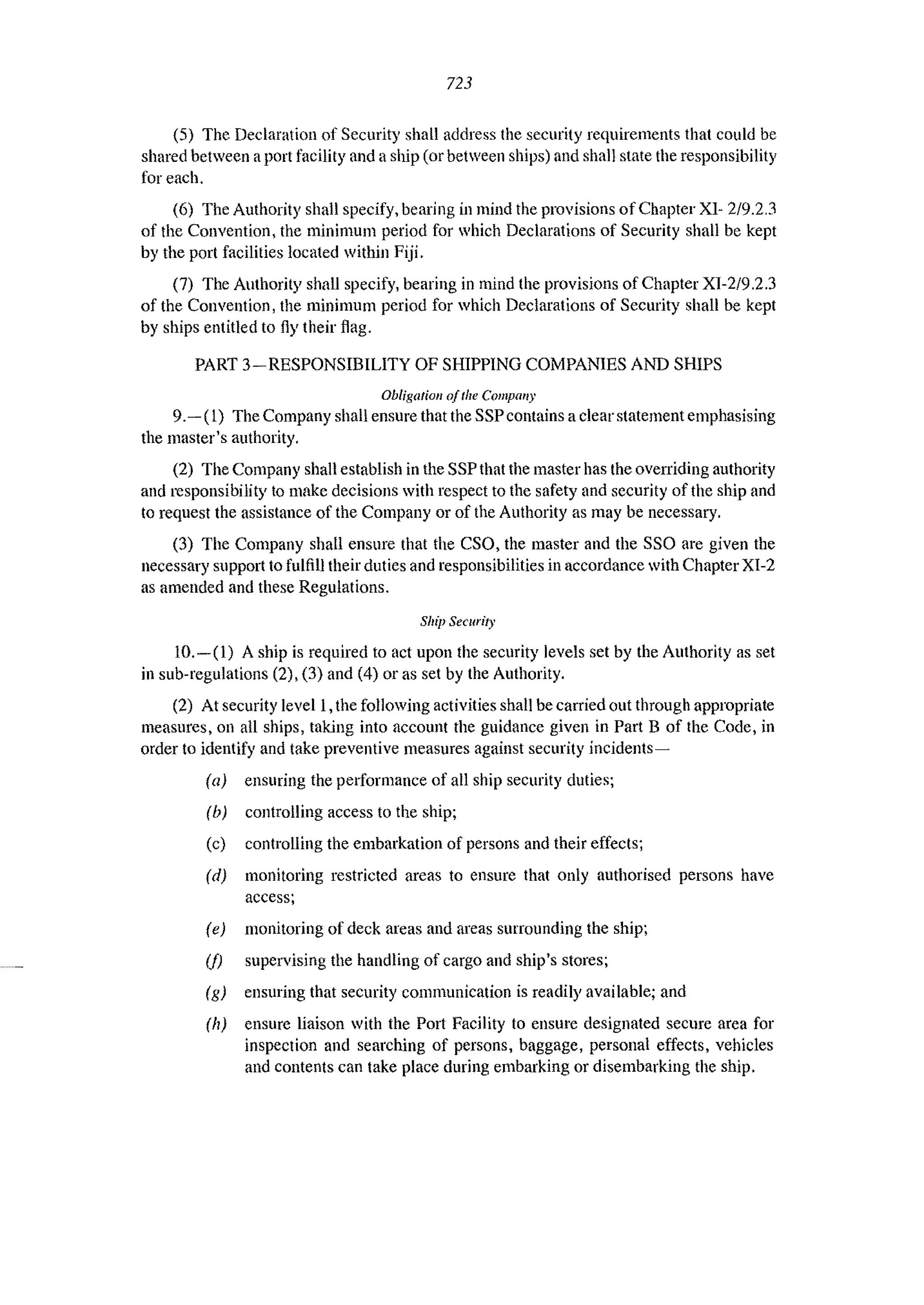 723
(5) The Declaration of Security shall address the security requirements that could be
shared between aport facility and a ship (or between ships) and shall state the responsibility
for each.
(6) The Authority shall specify, bearing in mind the provisions of Chapter XI- 2/9.2.3
of the Convention, the minimum period for which Declarations of Security shall be kept
by the port facilities located within Fiji.
(7) The Authority shall specify, bearing in mind the provisions of Chapter XI-2/9.2.3
of the Convention, the minimum period for which Declarations of Security shall be kept
by ships entitled to fly their flag.
PART 3-RESPONSIBILITY OF SHIPPING COMPANIES AND SHIPS
Obligation a/the Compal/Y
9.- (1) The Company shall ensure that the SSP contains a clear statement emphasising
the master's authority.
(2) The Company shall establish in the SSP that the master has the overriding authority
and responsibility to make decisions with respect to the safety and security of the ship and
to request the assistance of the Company or of the Authority as may be necessary.
(3) The Company shall ensure that the CSO, the master and the SSO are given the
necessary sUpp0l1 to fulfill their duties and responsibilities in accordance with Chapter XI-2
as amended and these Regulations.
SllIi) Security
10.-(1) A ship is required to act upon the security levels set by the Authority as set
in sub-regulations (2), (3) and (4) or as set by the Authority.
(2) At security level 1,the following activities shall be carried out through appropriate
measures, on all ships, taking into account the guidance given in Part B of the Code, in
order to identify and take preventive measures against security incidents-
(a) ensuring the pelformance of all ship security duties;
(b) controlling access to the ship;
(c) controlling the embarkation of persons and their effects;
(d) monitoring restricted areas to ensure that only authorised persons have
access;
(e) monitoring of deck areas and areas surrounding the ship;
(f) supervising the handling of cargo and ship's stores;
(g) ensuring that security communication is readily available; and
(11) ensure liaison with the Port Facility to ensure designated secure area for
inspection and searching of persons, baggage, personal effects, vehicles
and contents can take place during embarking or disembarking the ship.
 