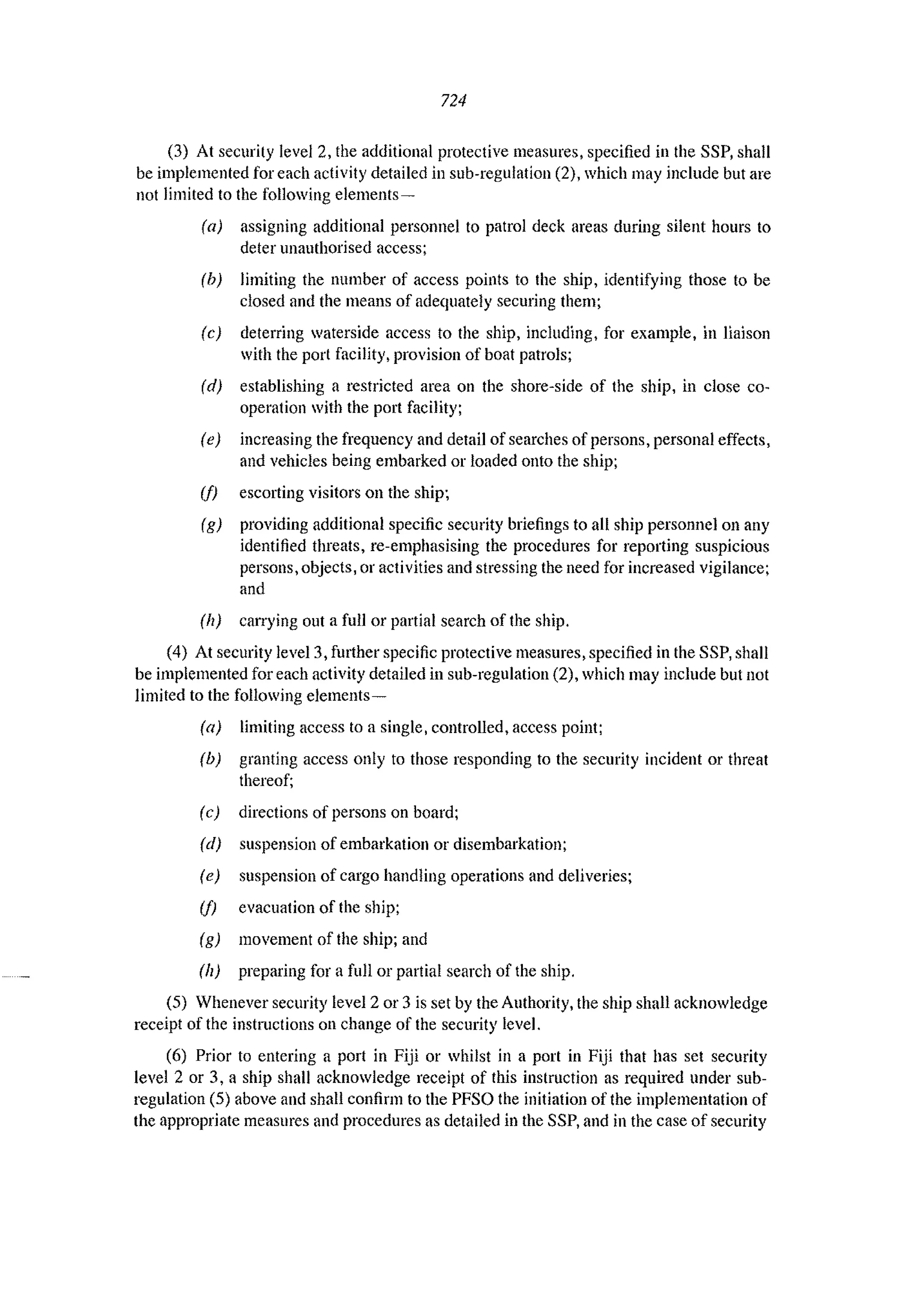 724
(3) At security level 2, the additional protective measures, specified in the SSP, shall
be implemented for each activity detailed in sub-regulation (2), which may include but are
not limited to the following elements-
(a) assigning additional personnel to patrol deck areas during silent hours to
deter unauthorised access;
(b) limiting the number of access points to the ship, identifying those to be
closed and the means of adequately securing them;
(e) deterring waterside access to the ship, including. for example, in liaison
with the port facility, provision of boat patrols;
(d) establishing a restricted area on the shore-side of the ship, in close co-
operation with the port faciJity;
(e) increasing the frequency and detail of searches of persons, personal effects,
and vehicles being embarked or loaded onto the ship;
(1) escorting visitors on the ship;
(g) providing additional specific security briefings to all ship personnel on any
identified threats, re-emphasising the procedures for reporting suspicious
persons, objects, or activities and stressing the need for increased vigilance;
and
(h) carrying out a full or partial search of the ship.
(4) At security level 3, further specific protective measures, specified in the SSP, shall
be implemented for each activity detailed in sub-regulation (2), which may include but not
limited to the following elements-
(a) limiting access to a single, controlled, access point;
(b) granting access only to those responding to the security incident or threat
thereof;
(c) directions of persons on board;
(d) suspension of embarkation or disembarkation;
(e) suspension of cargo handling operations and deliveries;
(1) evacuation of the ship;
(g) movement of the ship; and
(h) preparing for a full or partial search of the ship.
(5) Whenever security level 2 or 3 is set by the Authority, the ship shall acknowledge
receipt of the instructions on change of the security level.
(6) Prior to entering a port in Fiji or whilst in a port in Fiji that has set security
level 2 or 3, a ship shall acknowledge receipt of this instruction as required under sub-
regulation (5) above and shall confirm to the PFSO the initiation of the implementation of
the appropriate measures and procedures as detailed in the SSP, and in the case of security
 