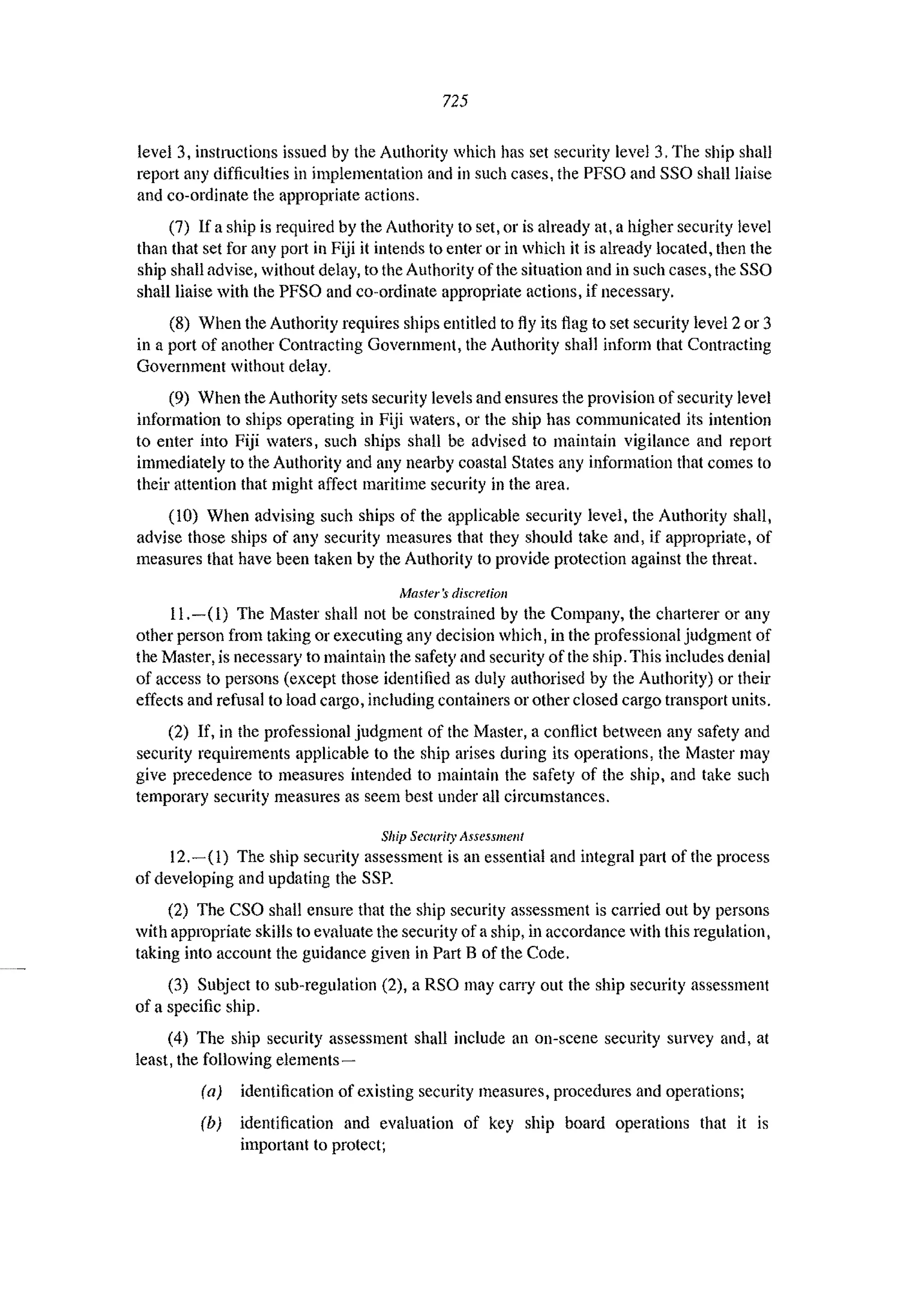 725
level 3, instructions issued by the Authority which has set security level 3, The ship shall
report any difficulties in implementation and in such cases, the PFSO and SSO shall liaise
and co-ordinate the appropriate actions.
(7) If a ship is required by the Authority to set, or is already at, a higher security level
than that set for any p0l1 in Fiji it intends to enter or in which it is already located, then the
ship shall advise, without delay, to the Authority of the situation and in such cases, the SSG
shall liaise with the PFSO and co-ordinate appropriate actions, if necessary.
(8) When the Authority requires ships entitled to fly its flag to set security level 2 or 3
in a port of another Contracting Government, the Authority shall inform that Contracting
Government without delay.
(9) When the Authority sets security levels and ensures the provision of security level
information to ships operating in Fiji waters, or the ship has communicated its intention
to enter into Fiji waters, such ships shall be advised to maintain vigilance and report
immediately to the Authority and any nearby coastal States any information that comes to
their attention that might affect maritime security in the area.
(10) When advising such ships of the applicable security level, the Authority shall,
advise those ships of any security measures that they should take and, if appropriate, of
measures that have been taken by the Authority to provide protection against the threat.
Masters discrelioll
11.-(1) The Master shall not be constrained by the Company, the charterer or any
other person from taking or executing any decision which, in the professional judgment of
the Master, is necessary to maintain the safety and security of the ship. This includes denial
of access to persons (except those identified as duly authorised by the Authority) or their
effects and refusal to load cargo, including containers or other closed cargo transport units.
(2) If, in the professional judgment of the Master, a conflict between any safety and
security requirements applicable to the ship arises during its operations, the Master may
give precedence to measures intended to maintain the safety of the ship, and take such
temporary security measures as seem best under all circumstances.
Ship Security Assessment
12.-(1) The ship security assessment is an essential and integral part of the process
of developing and updating the SSP.
(2) The CSO shall ensure that the ship security assessment is carried out by persons
with appropriate skills to evaluate the security of a ship, in accordance with this regulation,
taking into account the guidance given in Part B of the Code,
(3) Subject to sub-regulation (2), a RSO may carry out the ship security assessment
of a specific ship.
(4) The ship security assessment shall include an on-scene security survey and, at
least, the following elements-
(a) identification of existing security measures, procedures and operations;
(b) identification and evaluation of key ship board operations that it is
important to protect;
 