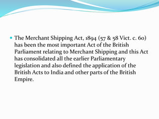  The Merchant Shipping Act, 1894 (57 & 58 Vict. c. 60)
has been the most important Act of the British
Parliament relating to Merchant Shipping and this Act
has consolidated all the earlier Parliamentary
legislation and also defined the application of the
British Acts to India and other parts of the British
Empire.
 