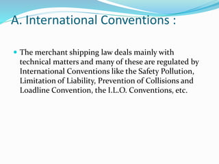 A. International Conventions :
 The merchant shipping law deals mainly with
technical matters and many of these are regulated by
International Conventions like the Safety Pollution,
Limitation of Liability, Prevention of Collisions and
Loadline Convention, the I.L.O. Conventions, etc.
 