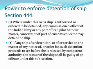 Power to enforce detention of ship
Section 444.
 (1) Where under this Act a ship is authorised or
ordered to be detained, any commissioned officer of
the Indian Navy or any port officer. pilot harbour
master, conservator of port of customs collector may
detain the ship.
 (2) If any ship after detention, or after service on the
master of any notice of, or order for, such detention
proceeds to sea before she is released by competent
authority, the master of the ship shall be guilty of an
offence under this sub-section.
 