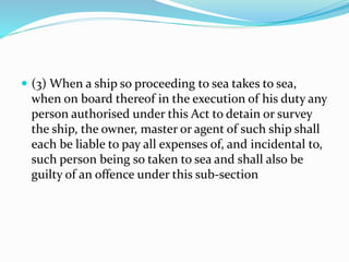  (3) When a ship so proceeding to sea takes to sea,
when on board thereof in the execution of his duty any
person authorised under this Act to detain or survey
the ship, the owner, master or agent of such ship shall
each be liable to pay all expenses of, and incidental to,
such person being so taken to sea and shall also be
guilty of an offence under this sub-section
 