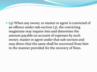  (4) When any owner, or master or agent is convicted of
an offence under sub-section (3), the convicting
magistrate may inquire into and determine the
amount payable on account of expenses by such
owner, master or agent under that sub-section and
may direct that the same shall be recovered from him
in the manner provided for the recovery of fines.
 