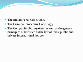  The Indian Penal Code, 1860,
 The Criminal Procedure Code, 1973,
 The Companies Act, 1956 etc. as well as the general
principles of law such as the law of torts, public and
private international law etc.
 