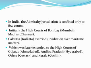  In India, the Admiralty Jurisdiction is confined only to
few courts.
 Initially the High Courts of Bombay (Mumbai),
Madras (Chennai),
 Calcutta (Kolkata) exercise jurisdiction over maritime
matters.
 Which was later extended to the High Courts of
Gujarat (Ahmedabad), Andhra Pradesh (Hyderabad),
Orissa (Cuttack) and Kerala (Cochin).
 