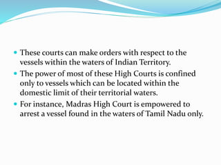  These courts can make orders with respect to the
vessels within the waters of Indian Territory.
 The power of most of these High Courts is confined
only to vessels which can be located within the
domestic limit of their territorial waters.
 For instance, Madras High Court is empowered to
arrest a vessel found in the waters of Tamil Nadu only.
 