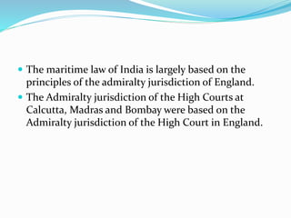  The maritime law of India is largely based on the
principles of the admiralty jurisdiction of England.
 The Admiralty jurisdiction of the High Courts at
Calcutta, Madras and Bombay were based on the
Admiralty jurisdiction of the High Court in England.
 
