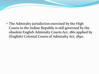  The Admiralty jurisdiction exercised by the High
Courts in the Indian Republic is still governed by the
obsolete English Admiralty Courts Act, 1861 applied by
(English) Colonial Courts of Admiralty Act, 1890.
 