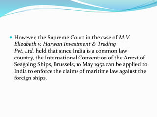  However, the Supreme Court in the case of M.V.
Elizabeth v. Harwan Investment & Trading
Pvt. Ltd. held that since India is a common law
country, the International Convention of the Arrest of
Seagoing Ships, Brussels, 10 May 1952 can be applied to
India to enforce the claims of maritime law against the
foreign ships.
 