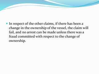  In respect of the other claims, if there has been a
change in the ownership of the vessel, the claim will
fail, and no arrest can be made unless there was a
fraud committed with respect to the change of
ownership.
 