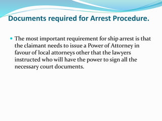 Documents required for Arrest Procedure.
 The most important requirement for ship arrest is that
the claimant needs to issue a Power of Attorney in
favour of local attorneys other that the lawyers
instructed who will have the power to sign all the
necessary court documents.
 