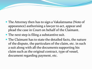  The Attorney then has to sign a Vakalatnama (Note of
appearance) authorising a lawyer to act, appear and
plead the case in Court on behalf of the Claimant.
 The next step is filing a substantive suit.
 The Claimant has to state the detailed facts, the nature
of the dispute, the particulars of the claim, etc. in such
a suit along with all the documents supporting his
claim such as the original contract, type of vessel,
document regarding payment, etc.
 