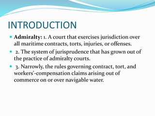 INTRODUCTION
 Admiralty: 1. A court that exercises jurisdiction over
all maritime contracts, torts, injuries, or offenses.
 2. The system of jurisprudence that has grown out of
the practice of admiralty courts.
 3. Narrowly, the rules governing contract, tort, and
workers'-compensation claims arising out of
commerce on or over navigable water.
 