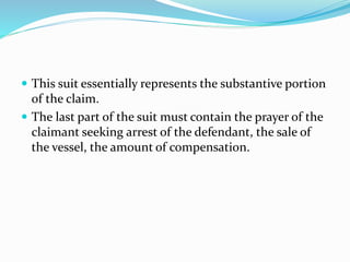  This suit essentially represents the substantive portion
of the claim.
 The last part of the suit must contain the prayer of the
claimant seeking arrest of the defendant, the sale of
the vessel, the amount of compensation.
 