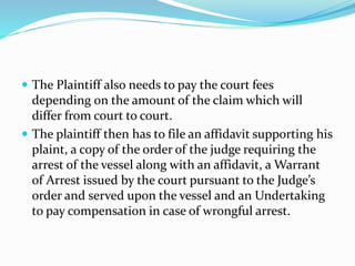  The Plaintiff also needs to pay the court fees
depending on the amount of the claim which will
differ from court to court.
 The plaintiff then has to file an affidavit supporting his
plaint, a copy of the order of the judge requiring the
arrest of the vessel along with an affidavit, a Warrant
of Arrest issued by the court pursuant to the Judge’s
order and served upon the vessel and an Undertaking
to pay compensation in case of wrongful arrest.
 