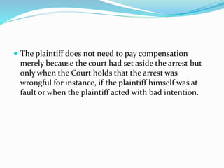  The plaintiff does not need to pay compensation
merely because the court had set aside the arrest but
only when the Court holds that the arrest was
wrongful for instance, if the plaintiff himself was at
fault or when the plaintiff acted with bad intention.
 