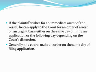  If the plaintiff wishes for an immediate arrest of the
vessel, he can apply to the Court for an order of arrest
on an urgent basis either on the same day of filing an
application or the following day depending on the
Court’s discretion.
 Generally, the courts make an order on the same day of
filing application.
 