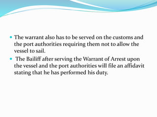  The warrant also has to be served on the customs and
the port authorities requiring them not to allow the
vessel to sail.
 The Bailiff after serving the Warrant of Arrest upon
the vessel and the port authorities will file an affidavit
stating that he has performed his duty.
 