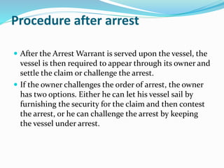 Procedure after arrest
 After the Arrest Warrant is served upon the vessel, the
vessel is then required to appear through its owner and
settle the claim or challenge the arrest.
 If the owner challenges the order of arrest, the owner
has two options. Either he can let his vessel sail by
furnishing the security for the claim and then contest
the arrest, or he can challenge the arrest by keeping
the vessel under arrest.
 
