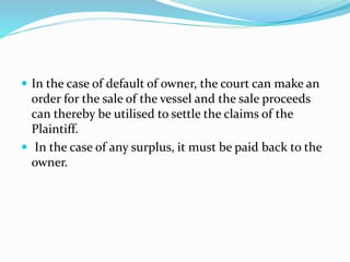  In the case of default of owner, the court can make an
order for the sale of the vessel and the sale proceeds
can thereby be utilised to settle the claims of the
Plaintiff.
 In the case of any surplus, it must be paid back to the
owner.
 