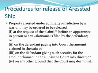 Procedures for release of Aressted
Ship
 Property arrested under admiralty jurisdiction by a
warrant may be ordered to be released
(i) at the request of the plaintiff, before an appearance
in person or a vakalatnama is filed by the defendant;
or
(ii) on the defendant paying into Court the amount
claimed in the suit; or
(iii) on the defendant giving such security for the
amount claimed in the suit as the Court may direct; or
(iv) on any other ground that the Court may deem just.
 