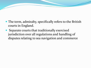  The term, admiralty, specifically refers to the British
courts in England.
 Separate courts that traditionally exercised
jurisdiction over all regulations and handling of
disputes relating to sea navigation and commerce
 