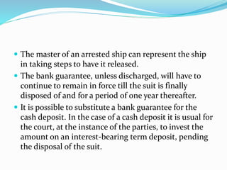  The master of an arrested ship can represent the ship
in taking steps to have it released.
 The bank guarantee, unless discharged, will have to
continue to remain in force till the suit is finally
disposed of and for a period of one year thereafter.
 It is possible to substitute a bank guarantee for the
cash deposit. In the case of a cash deposit it is usual for
the court, at the instance of the parties, to invest the
amount on an interest-bearing term deposit, pending
the disposal of the suit.
 
