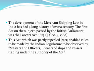  The development of the Merchant Shipping Law in
India has had a long history of over a century. The first
Act on the subject, passed by the British Parliament,
was the Lascars Act, 1823 (4 Geo. 4, c.80).
 This Act, which was partly repealed later, enabled rules
to be made by the Indian Legislature to be observed by
“Masters and Officers, Owners of ships and vessels
trading under the authority of the Act.”
 