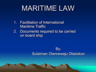 MARITIME LAW
1. Facilitation of International
   Maritime Traffic
2. Documents required to be carried
   on board ship


                       By:
          Sulaiman Olanrewaju Oladokon
 