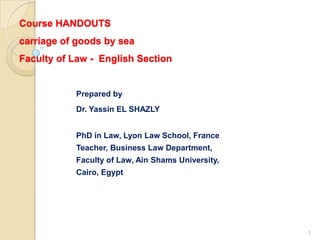 Course HANDOUTS
carriage of goods by sea
Faculty of Law - English Section


           Prepared by
           Dr. Yassin EL SHAZLY


           PhD in Law, Lyon Law School, France
           Teacher, Business Law Department,
           Faculty of Law, Ain Shams University,
           Cairo, Egypt




                                                   1
 