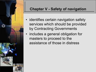 Chapter V - Safety of navigation

• identifies certain navigation safety
  services which should be provided
  by Contracting Governments
• includes a general obligation for
  masters to proceed to the
  assistance of those in distress
 