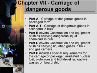 Chapter VII - Carriage of
  dangerous goods
   • Part A - Carriage of dangerous goods in
     packaged form
   • Part A-1 - Carriage of dangerous goods in
     solid form in bulk
   • Part B covers Construction and equipment
     of ships carrying dangerous liquid
     chemicals in bulk
   • Part C covers Construction and equipment
     of ships carrying liquefied gases in bulk
     and gas carriers
   • Part D includes special requirements for
     the carriage of packaged irradiated nuclear
     fuel, plutonium and high-level radioactive
     wastes on board ship
 