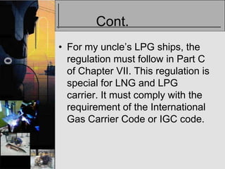 Cont.
• For my uncle’s LPG ships, the
  regulation must follow in Part C
  of Chapter VII. This regulation is
  special for LNG and LPG
  carrier. It must comply with the
  requirement of the International
  Gas Carrier Code or IGC code.
 