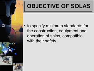 OBJECTIVE OF SOLAS


• to specify minimum standards for
  the construction, equipment and
  operation of ships, compatible
  with their safety.
 