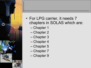 • For LPG carrier, it needs 7
  chapters in SOLAS which are:
  – Chapter 1
  – Chapter 2
  – Chapter 3
  – Chapter 4
  – Chapter 5
  – Chapter 7
  – Chapter 9
 
