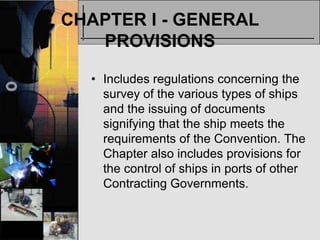 CHAPTER I - GENERAL
   PROVISIONS

  • Includes regulations concerning the
    survey of the various types of ships
    and the issuing of documents
    signifying that the ship meets the
    requirements of the Convention. The
    Chapter also includes provisions for
    the control of ships in ports of other
    Contracting Governments.
 
