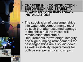 • CHAPTER II-1 - CONSTRUCTION -
  SUBDIVISION AND STABILITY,
  MACHINERY AND ELECTRICAL
  INSTALLATIONS

• The subdivision of passenger ships
  into watertight compartments must
  be such that after assumed damage
  to the ship's hull the vessel will
  remain afloat and stable.
  Requirements for watertight integrity
  and bilge pumping arrangements for
  passenger ships are also laid down
  as well as stability requirements for
  both passenger and cargo ships.
 