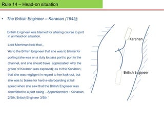 Rule 14 – Head-on situation
• The British Engineer – Karanan (1945):
British Engineer was blamed for altering course to port
in an head-on situation.
Lord Merriman held that ,
‘As to the British Engineer that she was to blame for
porting (she was on a duty to pass port to port in the
channel, and she should have appreciated why the
green of Karanan was exposed); as to the Kananan,
that she was negligent in regard to her look-out, but
she was to blame for hard-a-starboarding at full
speed when she saw that the British Engineer was
committed to a port swing – Apportionment : Kananan
2/5th, British Engineer 3/5th ’
Karanan
British Engineer
 