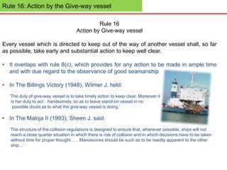 Rule 16: Action by the Give-way vessel
Rule 16
Action by Give-way vessel
Every vessel which is directed to keep out of the way of another vessel shall, so far
as possible, take early and substantial action to keep well clear.
• It overlaps with rule 8(c), which provides for any action to be made in ample time
and with due regard to the observance of good seamanship
• In The Billings Victory (1948), Wilmer J. held:
‘The duty of give-way vessel is to take timely action to keep clear. Moreover it
is her duty to act…handsomely, so as to leave stand-on vessel in no
possible doubt as to what the give-way vessel is doing.’
• In The Maloja II (1993), Sheen J. said:
‘The structure of the collision regulations is designed to ensure that, whenever possible, ships will not
reach a close quarter situation in which there is risk of collision and in which decisions have to be taken
without time for proper thought……Manoeuvres should be such as to be readily apparent to the other
ship…’
 