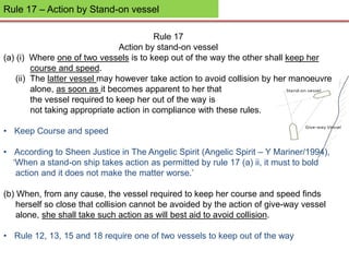 Rule 17 – Action by Stand-on vessel
Rule 17
Action by stand-on vessel
(a) (i) Where one of two vessels is to keep out of the way the other shall keep her
course and speed.
(ii) The latter vessel may however take action to avoid collision by her manoeuvre
alone, as soon as it becomes apparent to her that
the vessel required to keep her out of the way is
not taking appropriate action in compliance with these rules.
• Keep Course and speed
• According to Sheen Justice in The Angelic Spirit (Angelic Spirit – Y Mariner/1994),
‘When a stand-on ship takes action as permitted by rule 17 (a) ii, it must to bold
action and it does not make the matter worse.’
(b) When, from any cause, the vessel required to keep her course and speed finds
herself so close that collision cannot be avoided by the action of give-way vessel
alone, she shall take such action as will best aid to avoid collision.
• Rule 12, 13, 15 and 18 require one of two vessels to keep out of the way
 