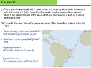 Rule 15 & 17
(c) The power-driven vessel which takes action in a crossing situation in accordance
with sub paragraph (a)(ii) to avoid collision with another power-driven vessel
shall, if the circumstances of the case admit, not alter course to port for a vessel
on her port side.
(d) This rule does not relieve the give-way vessel of her obligation to keep out of the
way.
• Avoid turning to port to avoid collision
with another power driven vessel
• The Topaz and Irapua [2003] EWHC
320:
Irapua (Give-way)
(From Necochea to Fortaleza)
Topaz (Stand-on)
(From Mohammedia to Ponta Ubu)
 
